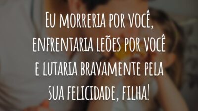 Eu morreria por você, enfrentaria leões por você e lutaria bravamente pela sua felicidade, filha!