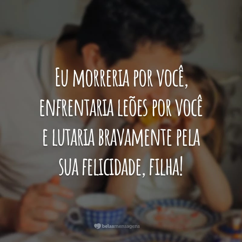 Eu morreria por você, enfrentaria leões por você e lutaria bravamente pela sua felicidade, filha!