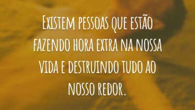 Existem pessoas que estão fazendo hora extra na nossa vida e destruindo tudo ao nosso redor.