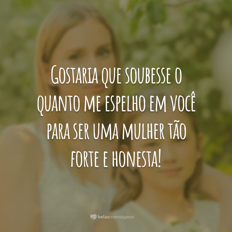 Gostaria que soubesse o quanto me espelho em você para ser uma mulher tão forte e honesta!