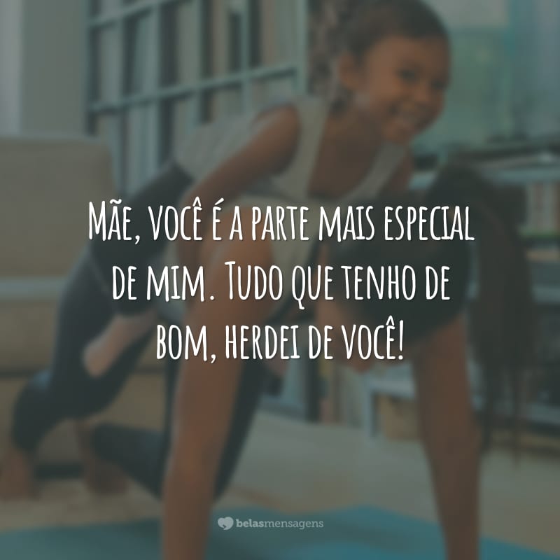 Mãe, você é a parte mais especial de mim. Tudo que tenho de bom, herdei de você!