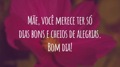 Mãe, você merece ter só dias bons e cheios de alegrias. Bom dia!