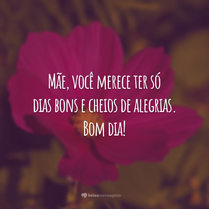 Mãe, você merece ter só dias bons e cheios de alegrias. Bom dia!