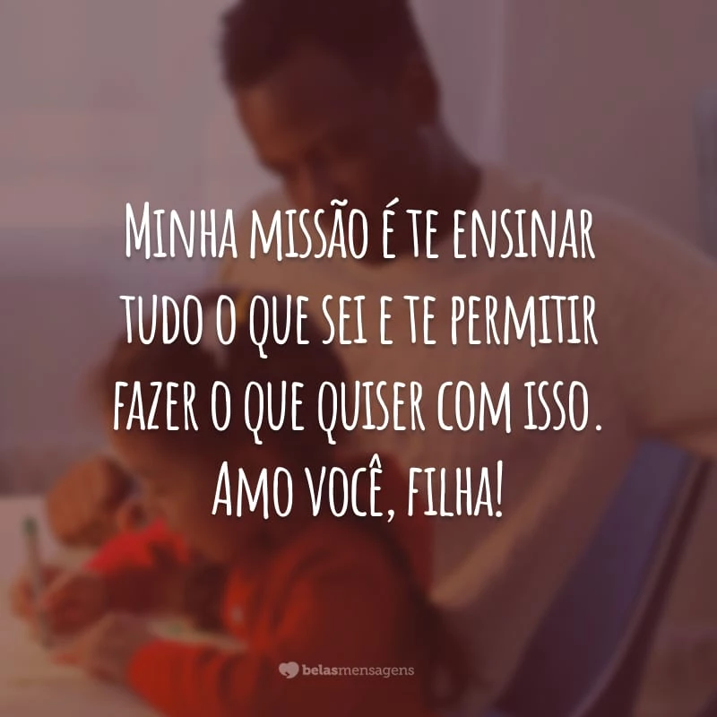 Minha missão é te ensinar tudo o que sei e te permitir fazer o que quiser com isso. Amo você, filha!