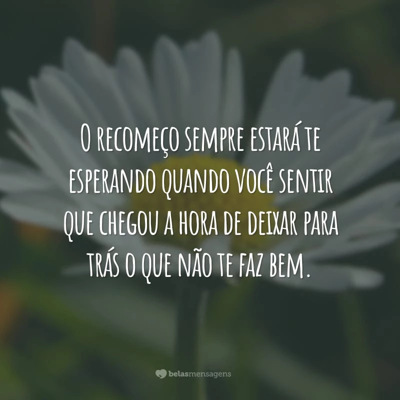 O recomeço sempre estará te esperando quando você sentir que chegou a hora de deixar para trás o que não te faz bem.