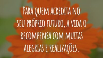Para quem acredita no seu próprio futuro, a vida o recompensa com muitas alegrias e realizações.
