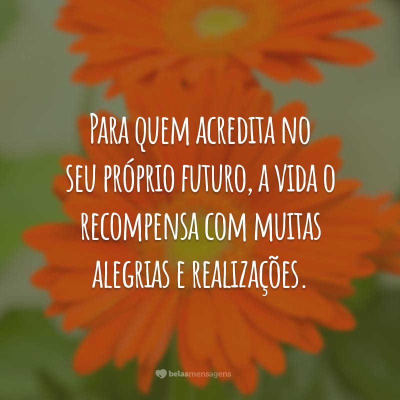 Para quem acredita no seu próprio futuro, a vida o recompensa com muitas alegrias e realizações.