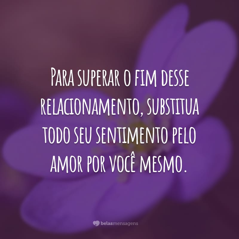 Para superar o fim desse relacionamento, substitua todo seu sentimento pelo amor por você mesmo.