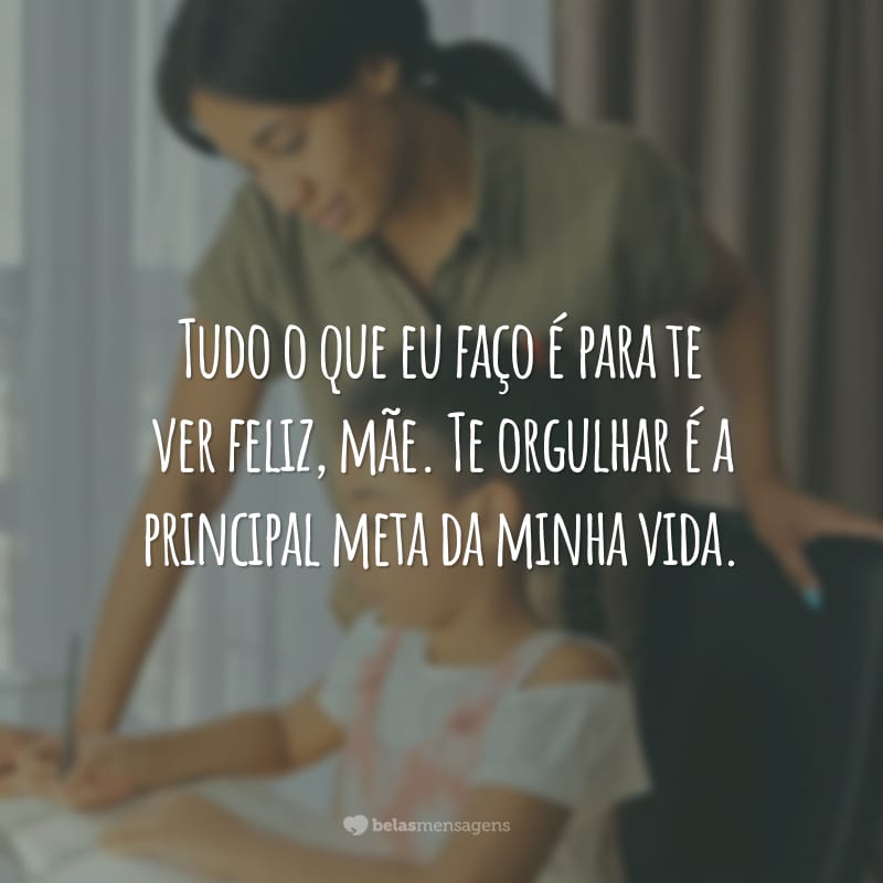 Tudo o que eu faço é para te ver feliz, mãe. Te orgulhar é a principal meta da minha vida.