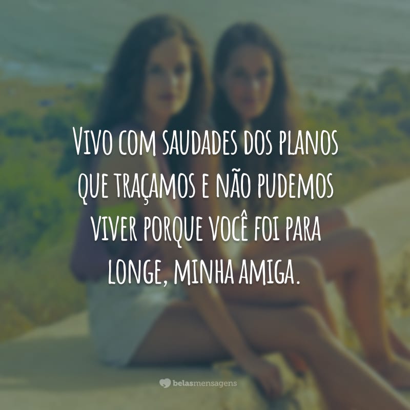 Vivo com saudades dos planos que traçamos e não pudemos viver porque você foi para longe, minha amiga.