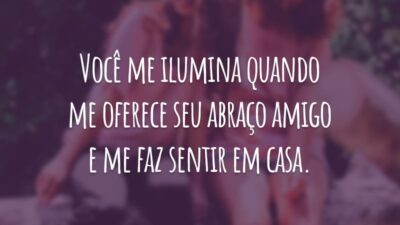 Você me ilumina quando me oferece seu abraço amigo e me faz sentir em casa.