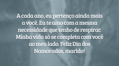 A cada ano, eu pertenço ainda mais a você. Eu te amo com a mesma necessidade que tenho de respirar. Minha vida só se completa com você ao meu lado. Feliz Dia dos Namorados, marido!