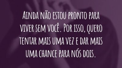 Ainda não estou pronto para viver sem você. Por isso, quero tentar mais uma vez e dar mais uma chance para nós dois.