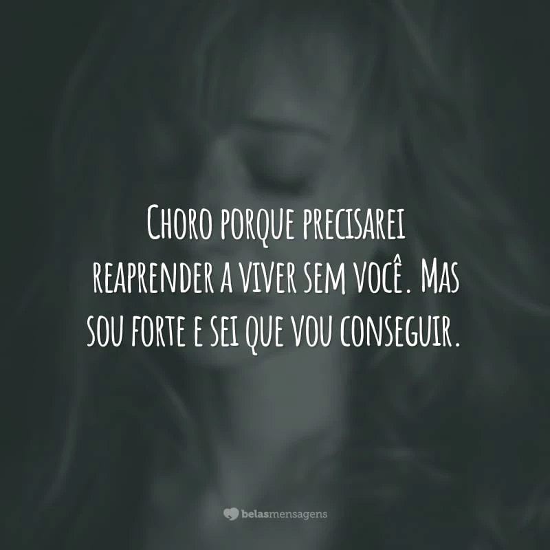 Choro porque precisarei reaprender a viver sem você. Mas sou forte e sei que vou conseguir.