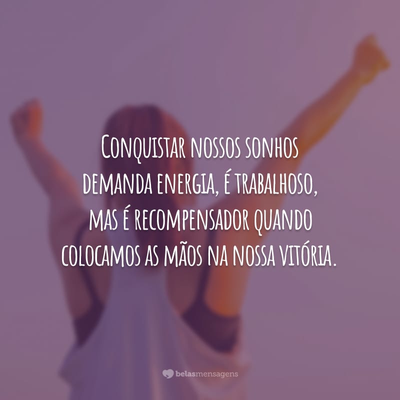 Conquistar nossos sonhos demanda energia, é trabalhoso, mas é recompensador quando colocamos as mãos na nossa vitória.