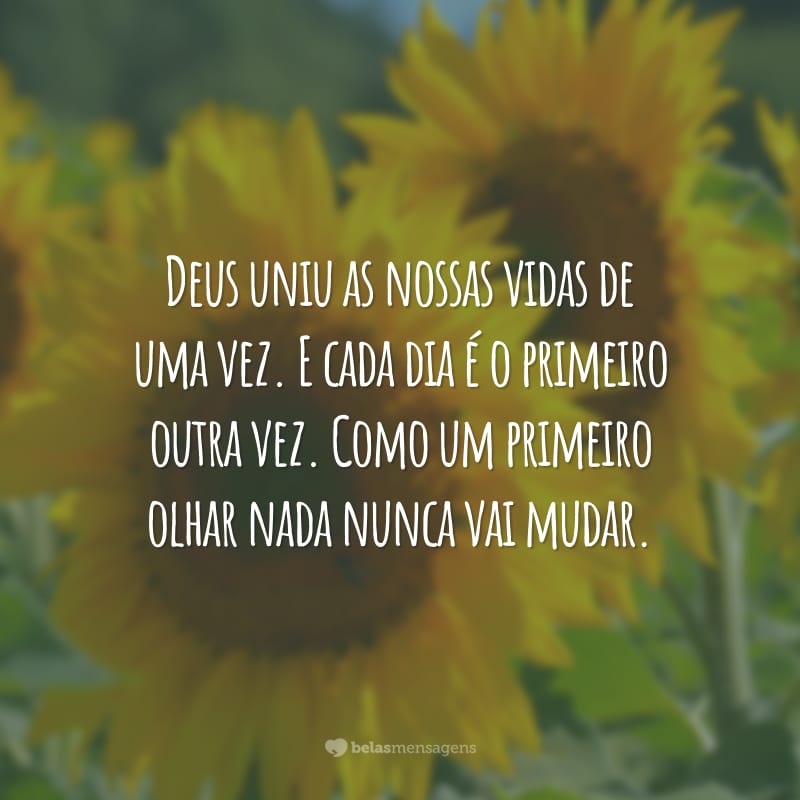 Deus uniu as nossas vidas de uma vez. E cada dia é o primeiro outra vez. Como um primeiro olhar nada nunca vai mudar.