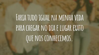 Faria tudo igual na minha vida para chegar no dia e lugar exato que nos conhecemos.