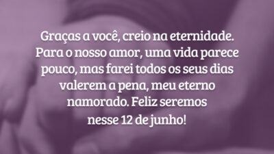 Graças a você, creio na eternidade. Para o nosso amor, uma vida parece pouco, mas farei todos os seus dias valerem a pena, meu eterno namorado. Feliz seremos nesse 12 de junho!