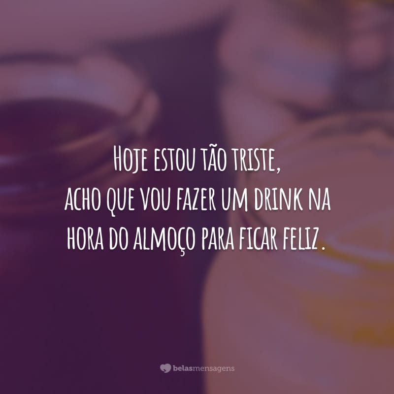 Hoje estou tão triste, acho que vou fazer um drink na hora do almoço para ficar feliz.