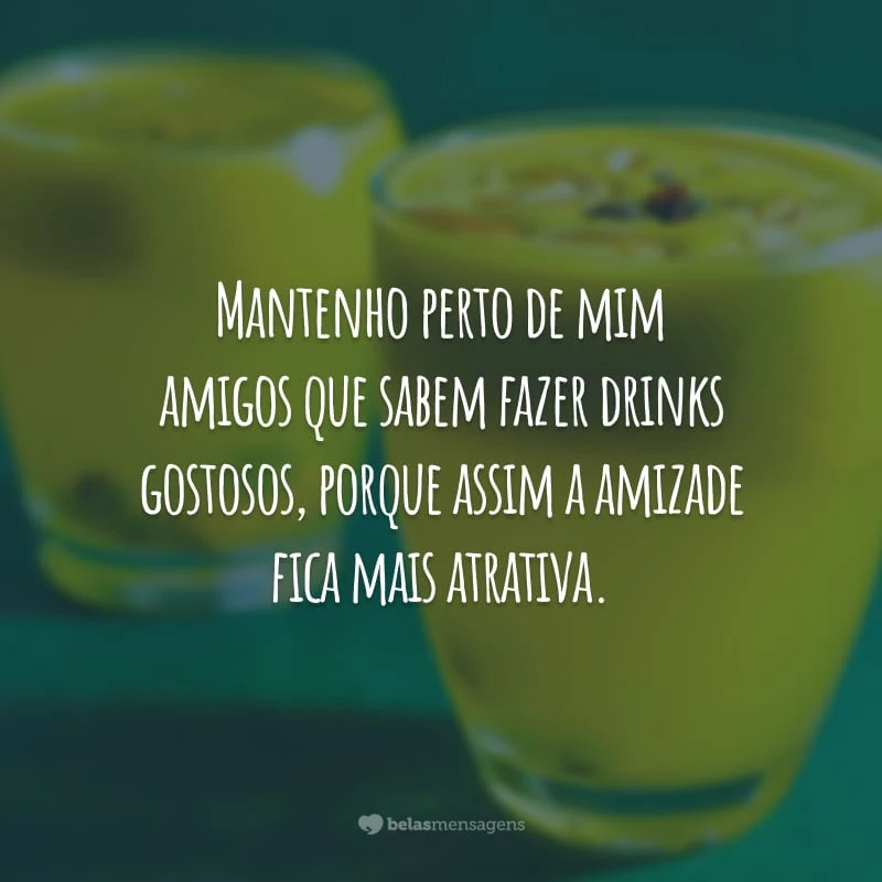 Mantenho perto de mim amigos que sabem fazer drinks gostosos, porque assim a amizade fica mais atrativa.