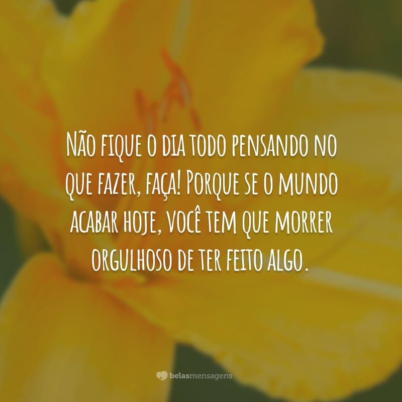 Não fique o dia todo pensando no que fazer, faça! Porque se o mundo acabar hoje, você tem que morrer orgulhoso de ter feito algo.