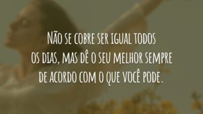 Não se cobre ser igual todos os dias, mas dê o seu melhor sempre de acordo com o que você pode.
