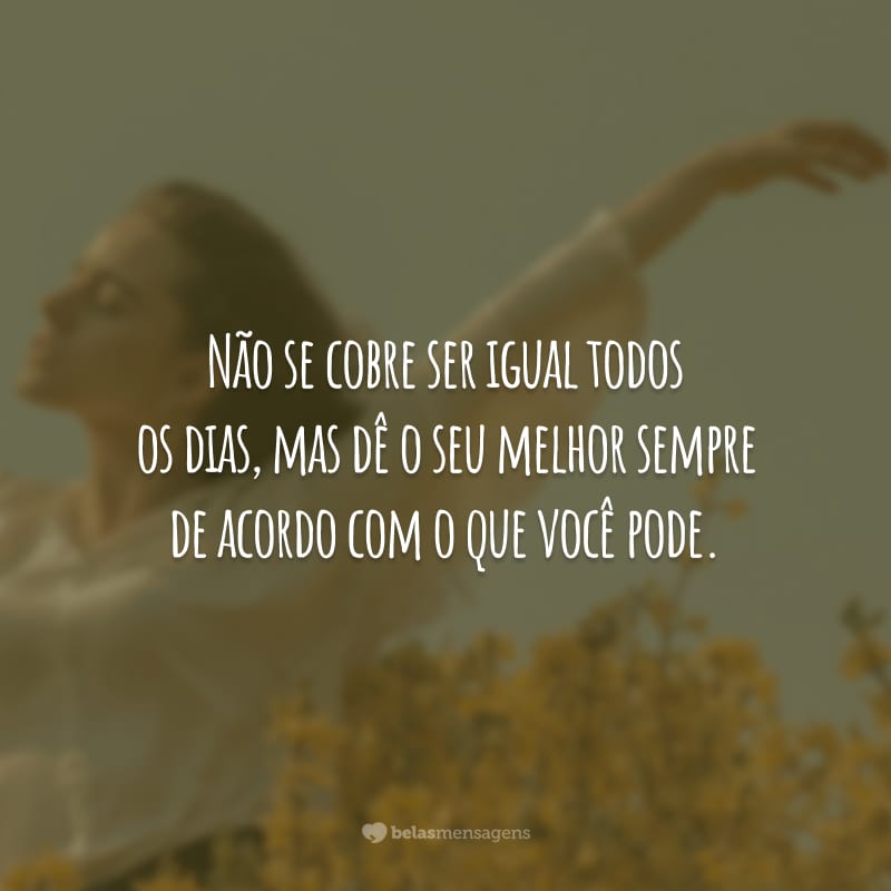 Não se cobre ser igual todos os dias, mas dê o seu melhor sempre de acordo com o que você pode.