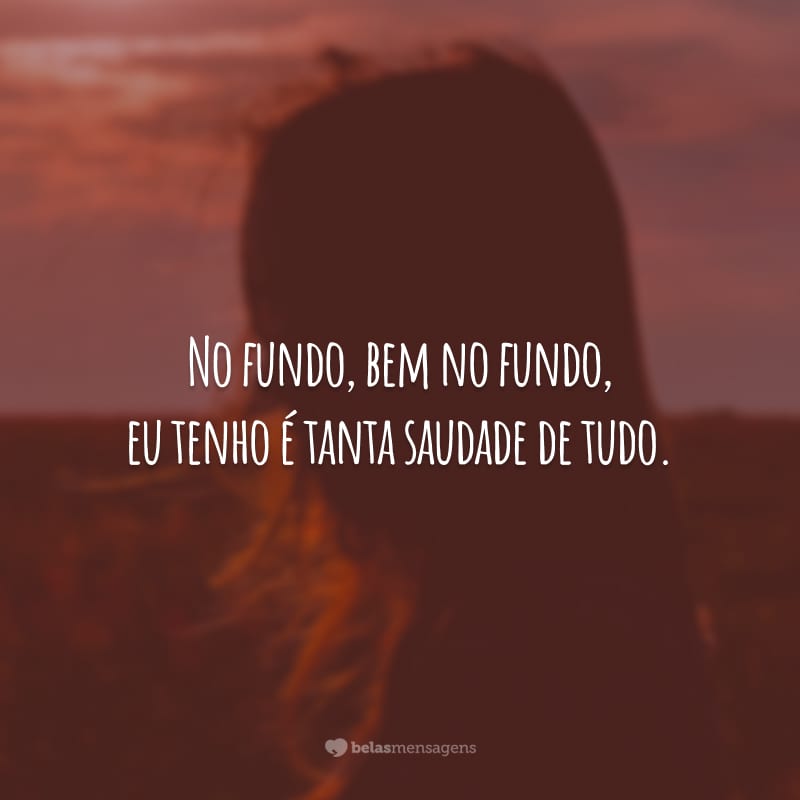 No fundo, bem no fundo, eu tenho é tanta saudade de tudo.