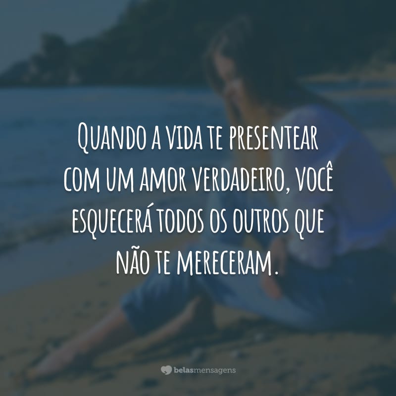 Quando a vida te presentear com um amor verdadeiro, você esquecerá todos os outros que não te mereceram.