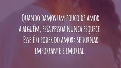 Quando damos um pouco de amor a alguém, essa pessoa nunca esquece. Esse é o poder do amor: se tornar importante e imortal.
