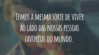 Temos a mesma sorte de viver ao lado das nossas pessoas favoritas do mundo.