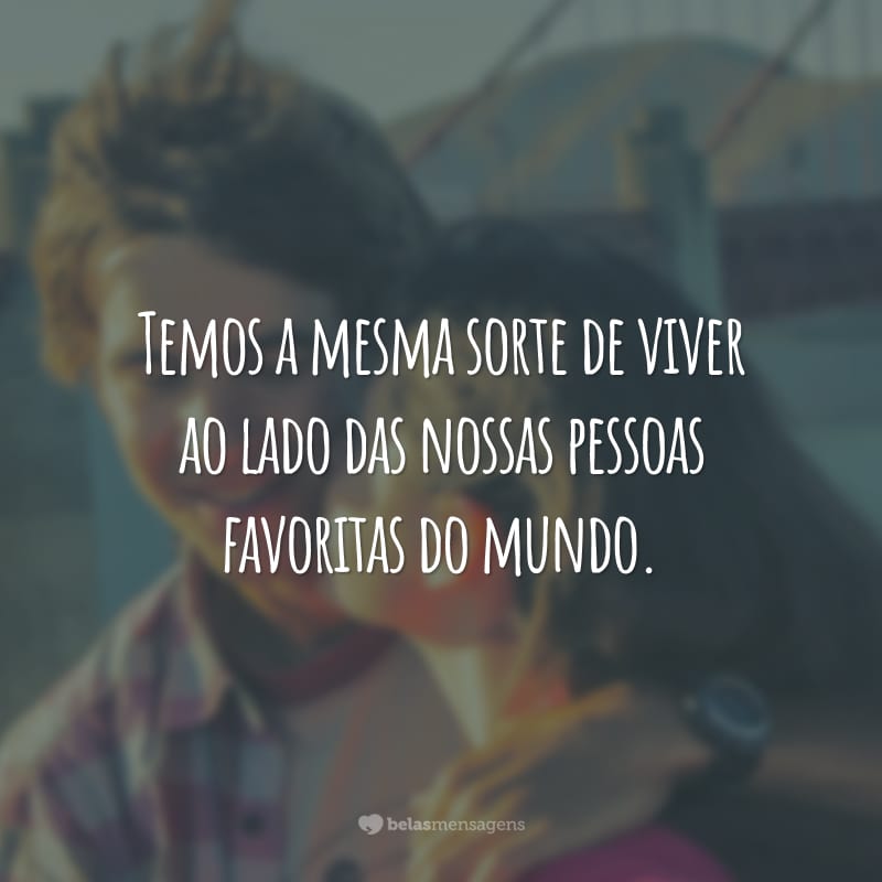 Temos a mesma sorte de viver ao lado das nossas pessoas favoritas do mundo.