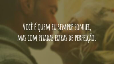 Você é quem eu sempre sonhei, mas com pitadas extras de perfeição.