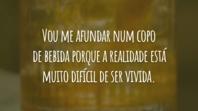 Vou me afundar num copo de bebida porque a realidade está muito difícil de ser vivida.