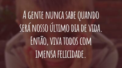 A gente nunca sabe quando será nosso último dia de vida. Então, viva todos com imensa felicidade.