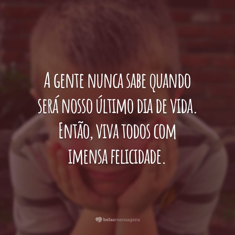 A gente nunca sabe quando será nosso último dia de vida. Então, viva todos com imensa felicidade.