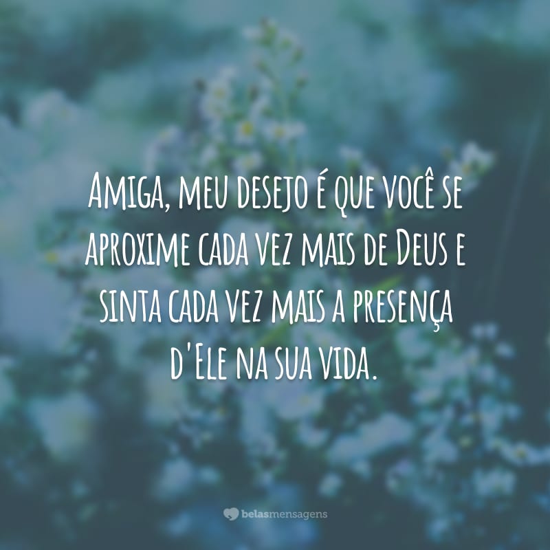 Amiga, meu desejo é que você se aproxime cada vez mais de Deus e sinta cada vez mais a presença d'Ele na sua vida.