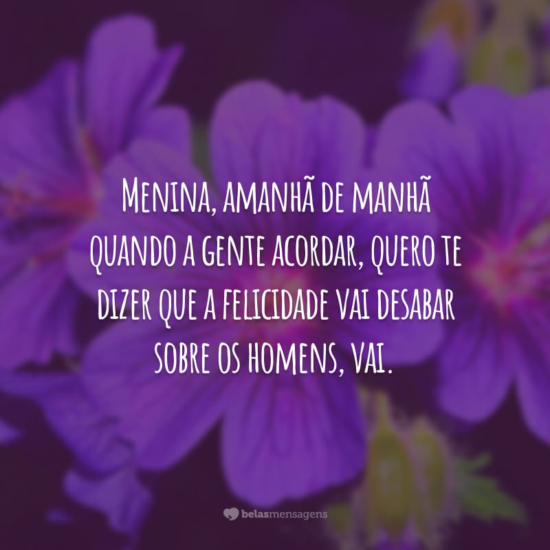 Menina, amanhã de manhã quando a gente acordar, quero te dizer que a felicidade vai desabar sobre os homens, vai.