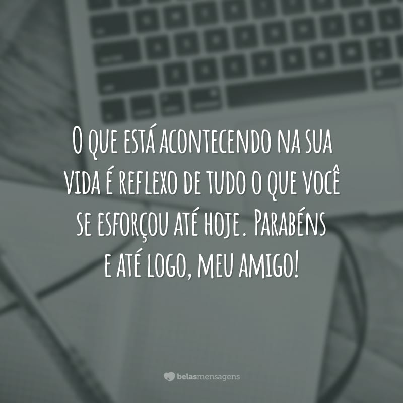 O que está acontecendo na sua vida é reflexo de tudo o que você se esforçou até hoje. Parabéns e até logo, meu amigo!