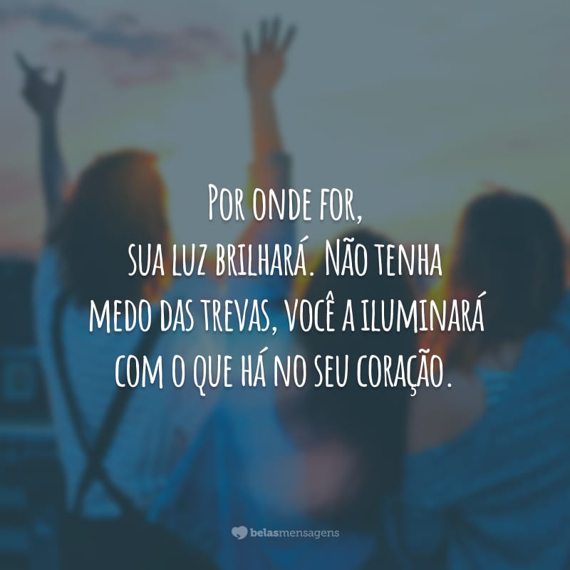 Por onde for, sua luz brilhará. Não tenha medo das trevas, você a iluminará com o que há no seu coração.