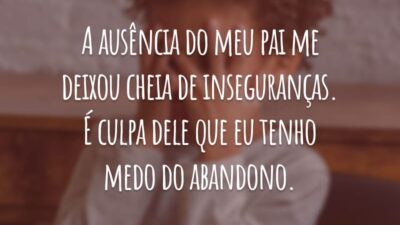 A ausência do meu pai me deixou cheia de inseguranças. É culpa dele que eu tenho medo do abandono.