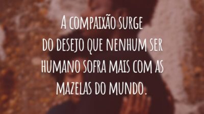 A compaixão surge do desejo que nenhum ser humano sofra mais com as mazelas do mundo.