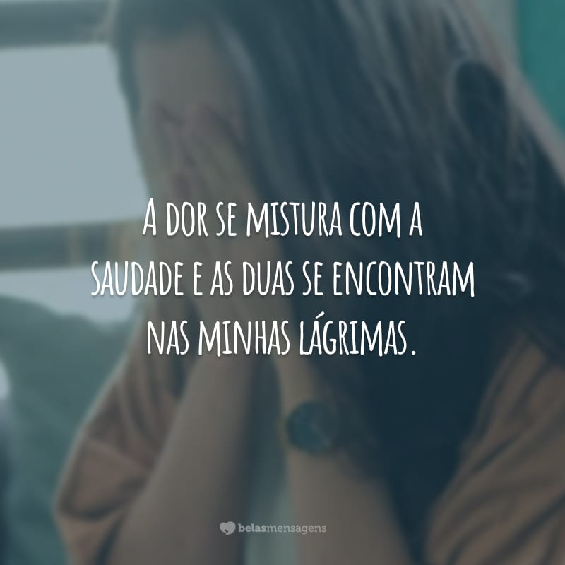 A dor se mistura com a saudade e as duas se encontram nas minhas lágrimas.