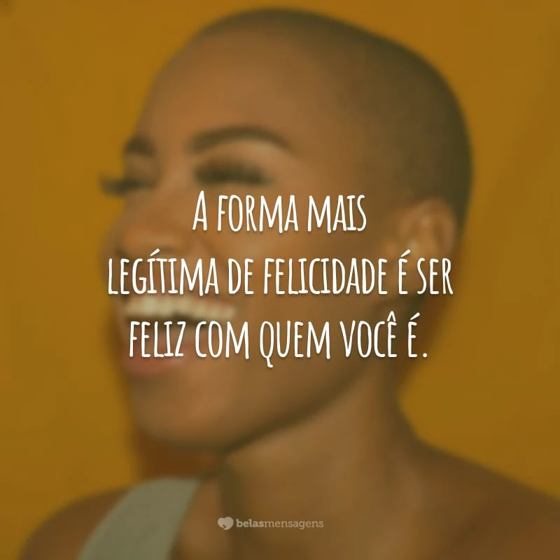 A forma mais legítima de felicidade é ser feliz com quem você é.