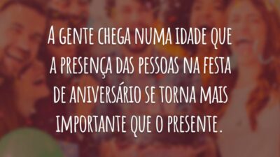 A gente chega numa idade que a presença das pessoas na festa de aniversário se torna mais importante que o presente.