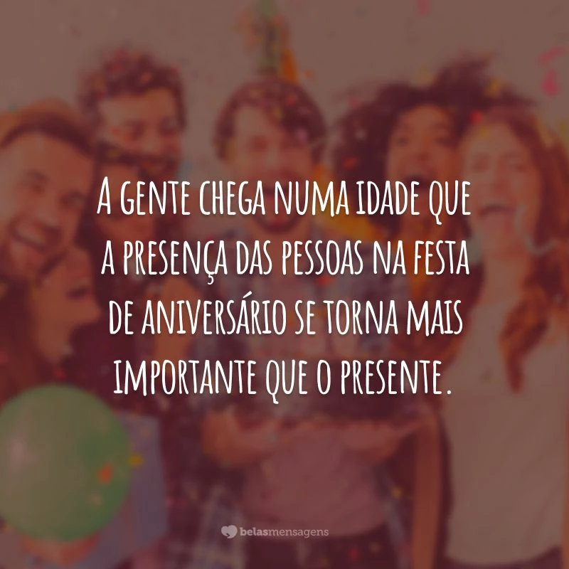 A gente chega numa idade que a presença das pessoas na festa de aniversário se torna mais importante que o presente.