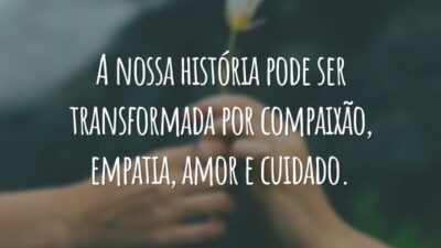 A nossa história pode ser transformada por compaixão, empatia, amor e cuidado.