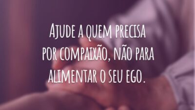 Ajude a quem precisa por compaixão, não para alimentar o seu ego.