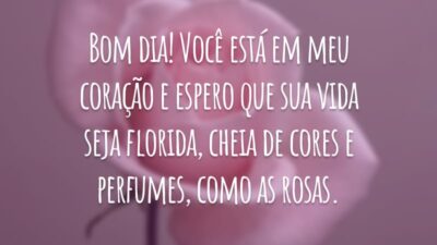 Bom dia! Você está em meu coração e espero que sua vida seja florida, cheia de cores e perfumes, como as rosas.