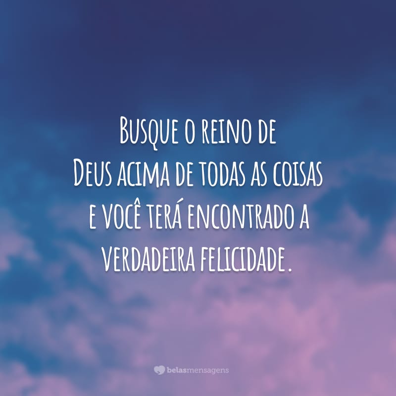 Busque o reino de Deus acima de todas as coisas e você terá encontrado a verdadeira felicidade.